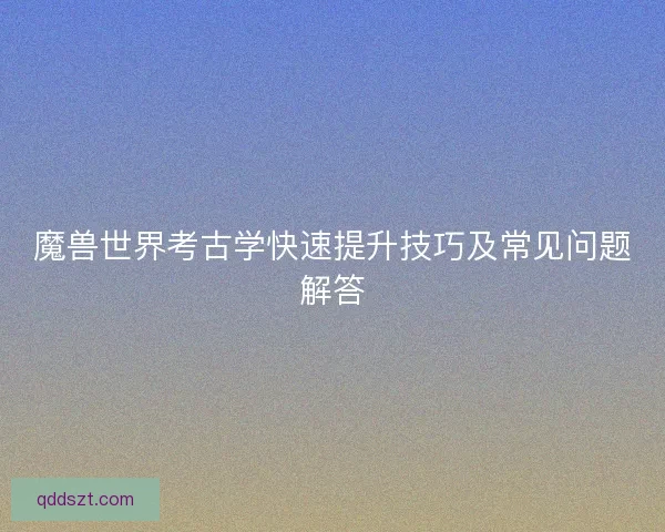 魔兽世界考古学快速提升技巧及常见问题解答