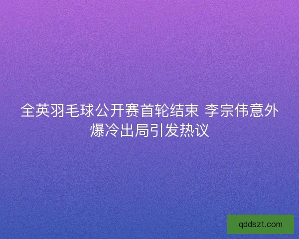 全英羽毛球公开赛首轮结束 李宗伟意外爆冷出局引发热议