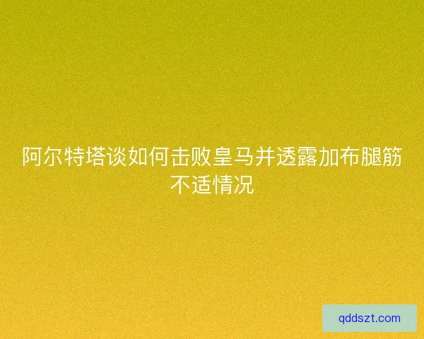 阿尔特塔谈如何击败皇马并透露加布腿筋不适情况 阿尔特塔谈如何击败皇马并透露加布腿筋不适情况