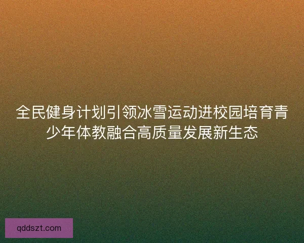 全民健身计划引领冰雪运动进校园培育青少年体教融合高质量发展新生态